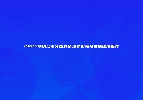 2025年镇江市牙齿外伤治疗价格及优质医院推荐