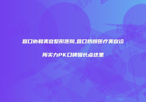 营口协和美容整形医院,营口娇颜医疗美容诊所实力PK口碑擅长点这里