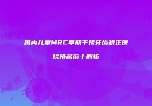 国内儿童MRC早期干预牙齿矫正医院排名前十解析
