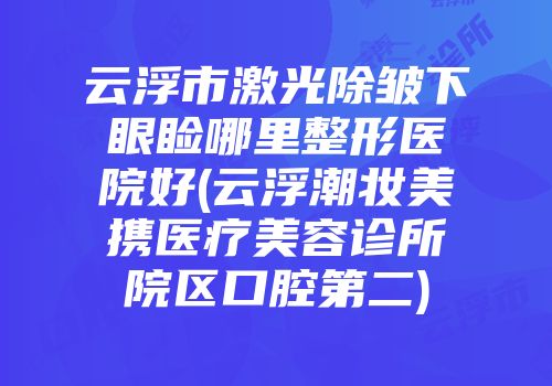 云浮市激光除皱下眼睑哪里整形医院好(云浮潮妆美携医疗美容诊所院区口腔第二)