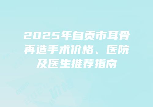 2025年自贡市耳骨再造手术价格、医院及医生推荐指南