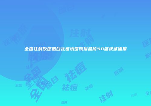 全国注射胶原蛋白祛痘坑医院排名前50名权威速报