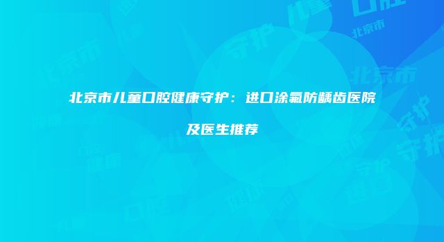北京市儿童口腔健康守护：进口涂氟防龋齿医院及医生推荐