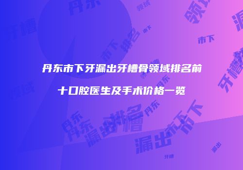丹东市下牙漏出牙槽骨领域排名前十口腔医生及手术价格一览