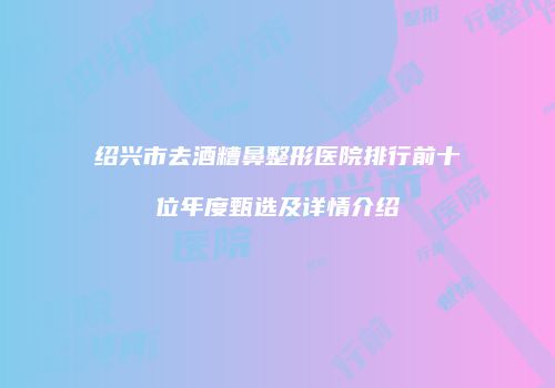 绍兴市去酒糟鼻整形医院排行前十位年度甄选及详情介绍