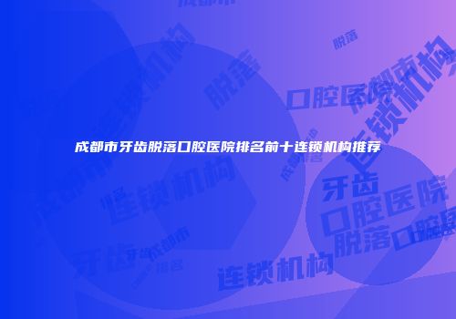 成都市牙齿脱落口腔医院排名前十连锁机构推荐
