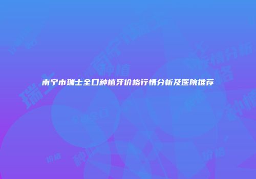 南宁市瑞士全口种植牙价格行情分析及医院推荐