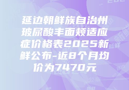 延边朝鲜族自治州玻尿酸丰面颊适应症价格表2025新鲜公布-近8个月均价为7470元
