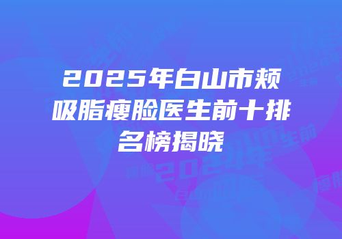 2025年白山市颊吸脂瘦脸医生前十排名榜揭晓