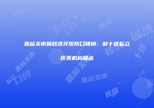 嘉峪关市喷砂洗牙医院口碑榜：前十佳私立医美机构盘点