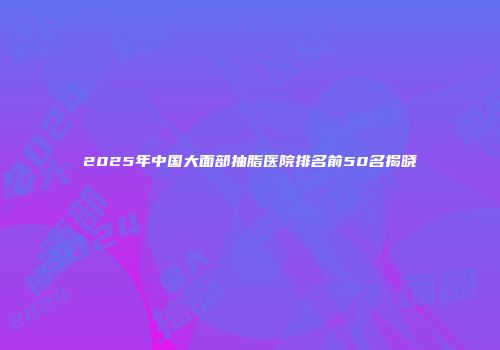 2025年中国大面部抽脂医院排名前50名揭晓