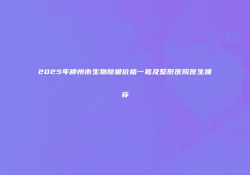 2025年柳州市生物除皱价格一览及整形医院医生推荐