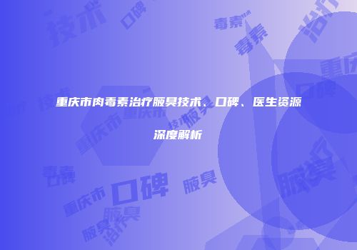 重庆市肉毒素治疗腋臭技术、口碑、医生资源深度解析