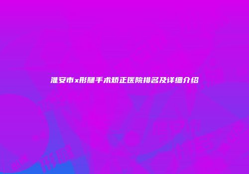 淮安市x形腿手术矫正医院排名及详细介绍