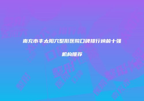 南充市丰太阳穴整形医院口碑排行榜前十强机构推荐