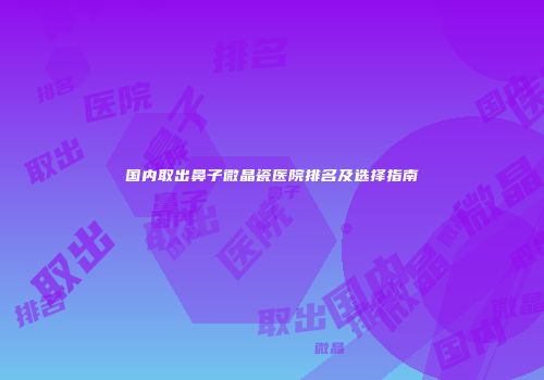 国内取出鼻子微晶瓷医院排名及选择指南