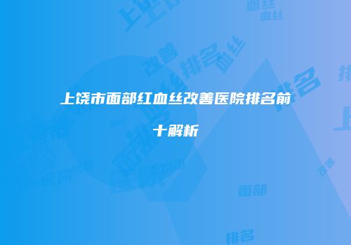 上饶市面部红血丝改善医院排名前十解析