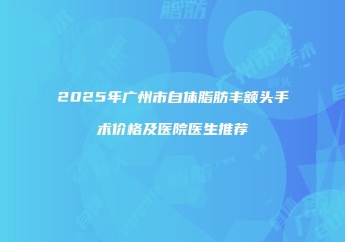 2025年广州市自体脂肪丰额头手术价格及医院医生推荐