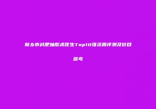 新乡市减肥抽脂术医生Top10强资质评测及价目参考