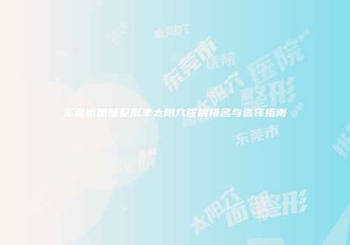 东莞市面部整形丰太阳穴医院排名与选择指南