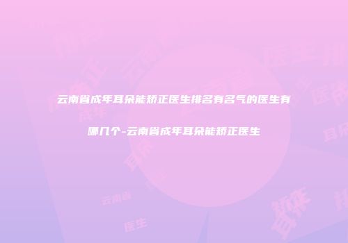 云南省成年耳朵能矫正医生排名有名气的医生有哪几个-云南省成年耳朵能矫正医生