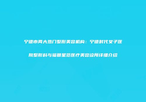 宁德市两大热门整形美容机构：宁德时代女子医院整形科与福鼎星范医疗美容诊所详细介绍