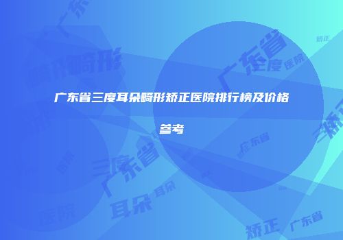 广东省三度耳朵畸形矫正医院排行榜及价格参考