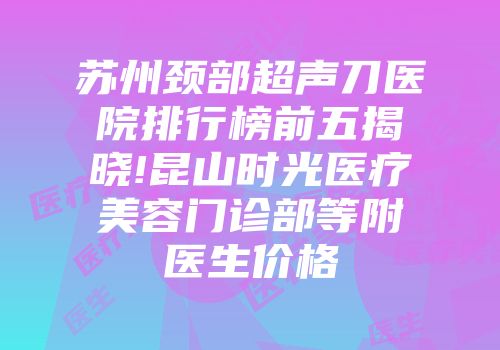 苏州颈部超声刀医院排行榜前五揭晓!昆山时光医疗美容门诊部等附医生价格
