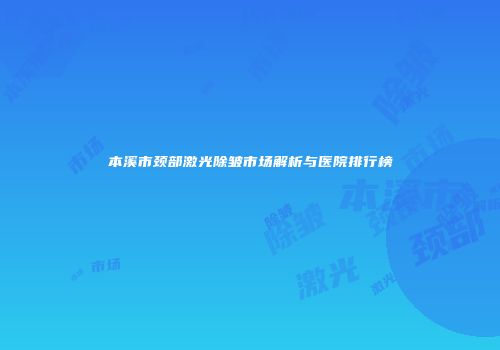 本溪市颈部激光除皱市场解析与医院排行榜