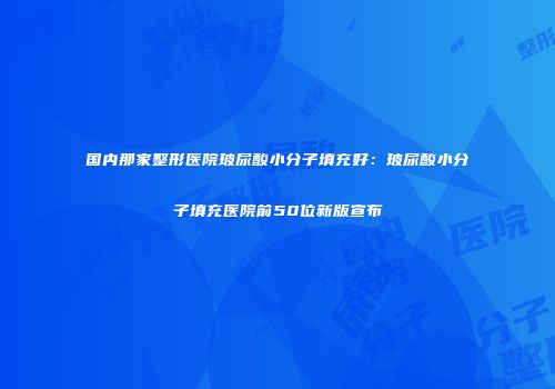 国内那家整形医院玻尿酸小分子填充好：玻尿酸小分子填充医院前50位新版宣布