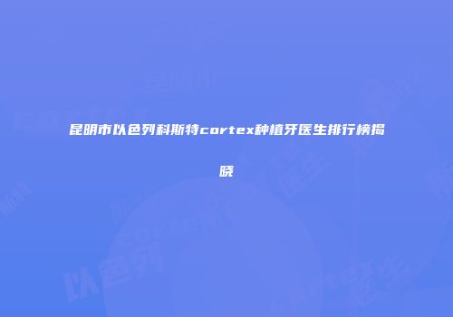 昆明市以色列科斯特cortex种植牙医生排行榜揭晓