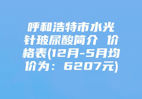 呼和浩特市水光针玻尿酸简介 价格表(12月-5月均价为：6207元)
