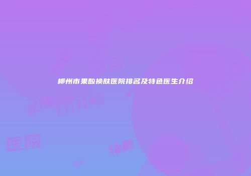 柳州市果酸换肤医院排名及特色医生介绍