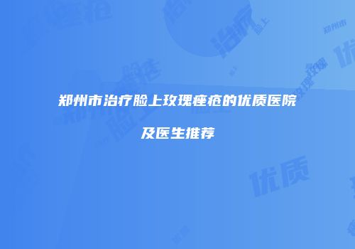 郑州市治疗脸上玫瑰痤疮的优质医院及医生推荐