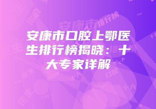 安康市口腔上鄂医生排行榜揭晓：十大专家详解
