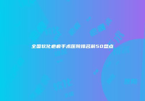 全国软化疤痕手术医院排名前50盘点