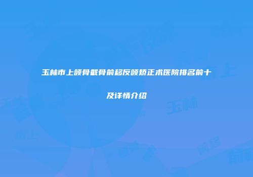 玉林市上颌骨截骨前移反颌矫正术医院排名前十及详情介绍
