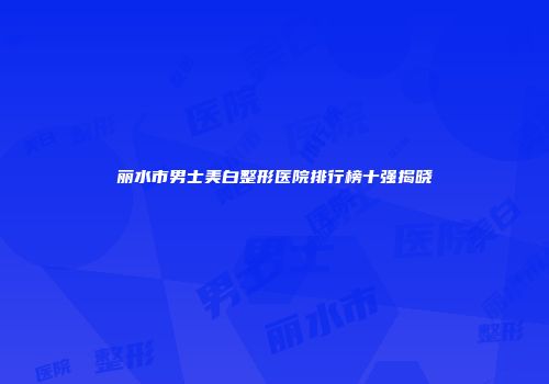丽水市男士美白整形医院排行榜十强揭晓