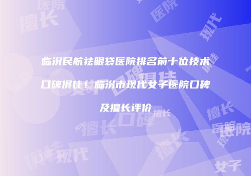 临汾民航祛眼袋医院排名前十位技术口碑俱佳！临汾市现代女子医院口碑及擅长评价