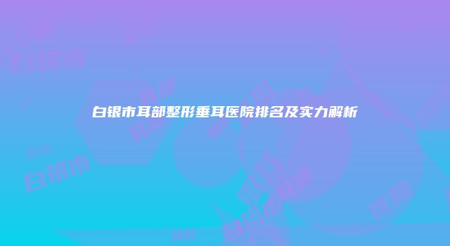 白银市耳部整形垂耳医院排名及实力解析