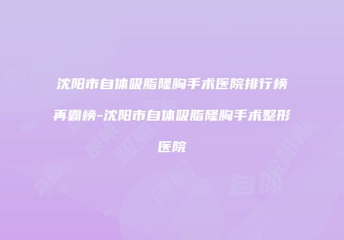 沈阳市自体吸脂隆胸手术医院排行榜再霸榜-沈阳市自体吸脂隆胸手术整形医院
