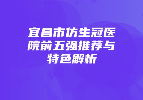 宜昌市仿生冠医院前五强推荐与特色解析