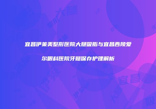 宜昌伊莱美整形医院大腿吸脂与宜昌西陵爱尔眼科医院牙髓保存护理解析