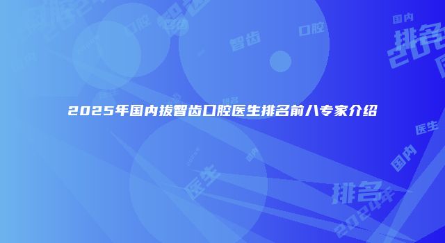 2025年国内拔智齿口腔医生排名前八专家介绍