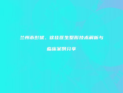 兰州市彭斌、徐佳医生整形技术解析与临床案例分享