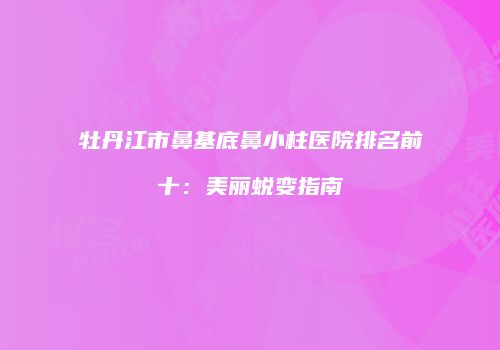 牡丹江市鼻基底鼻小柱医院排名前十：美丽蜕变指南