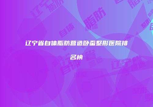 辽宁省自体脂肪营造卧蚕整形医院排名榜
