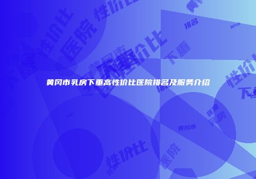 黄冈市乳房下垂高性价比医院排名及服务介绍
