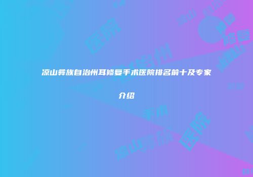 凉山彝族自治州耳修复手术医院排名前十及专家介绍