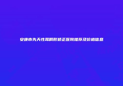 安康市先天性耳畸形矫正医院推荐及价格信息